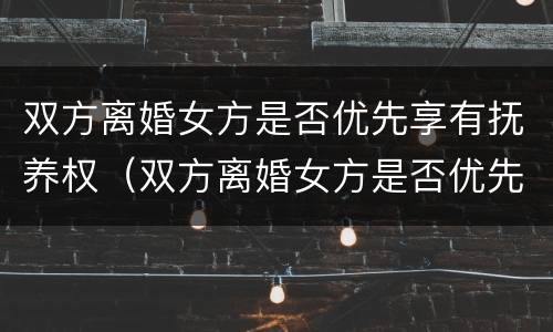 双方离婚女方是否优先享有抚养权（双方离婚女方是否优先享有抚养权的条件）