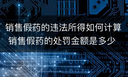 销售假药的违法所得如何计算 销售假药的处罚金额是多少