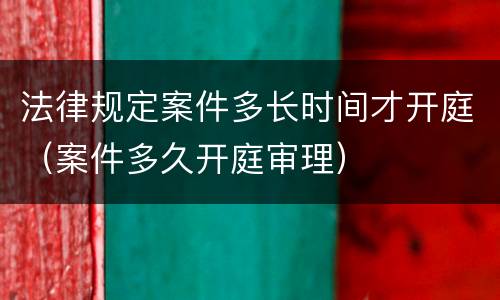 法律规定案件多长时间才开庭（案件多久开庭审理）
