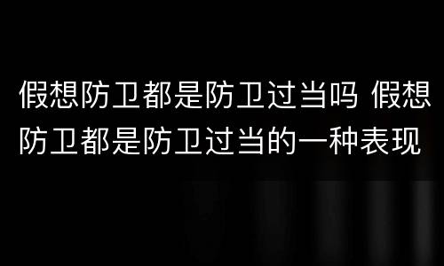 假想防卫都是防卫过当吗 假想防卫都是防卫过当的一种表现是否正确