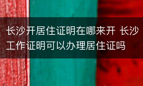长沙开居住证明在哪来开 长沙工作证明可以办理居住证吗 长沙开居住证明在哪来开 长沙工作证明可以办理居住证吗