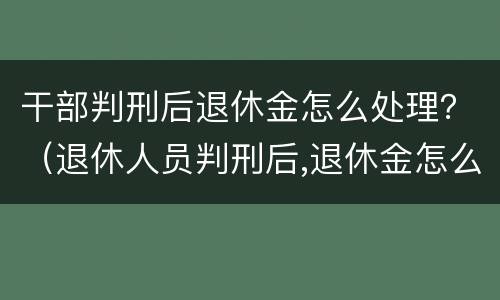 干部判刑后退休金怎么处理？（退休人员判刑后,退休金怎么发?）