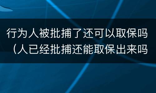行为人被批捕了还可以取保吗（人已经批捕还能取保出来吗?）