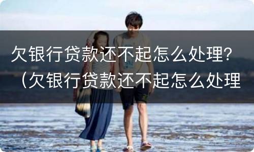 欠银行贷款还不起怎么处理？（欠银行贷款还不起怎么处理最有效）