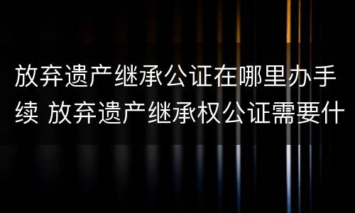 放弃遗产继承公证在哪里办手续 放弃遗产继承权公证需要什么材料