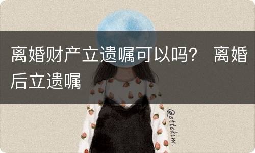 离婚财产立遗嘱可以吗？ 离婚后立遗嘱