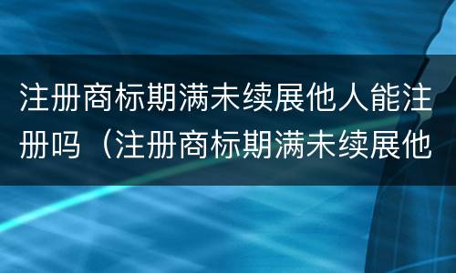 注册商标期满未续展他人能注册吗（注册商标期满未续展他人能注册吗有影响吗）