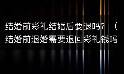结婚前彩礼结婚后要退吗？（结婚前退婚需要退回彩礼钱吗）