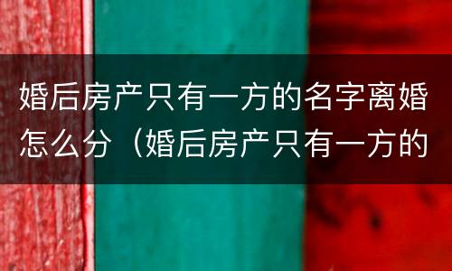 婚后房产只有一方的名字离婚怎么分（婚后房产只有一方的名字单独所有离婚）