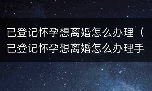 已登记怀孕想离婚怎么办理（已登记怀孕想离婚怎么办理手续）
