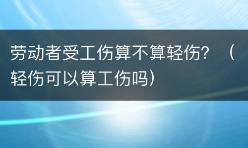 劳动者受工伤算不算轻伤？（轻伤可以算工伤吗）
