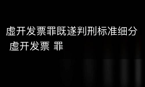 虚开发票罪既遂判刑标准细分 虚开发票 罪