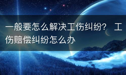 一般要怎么解决工伤纠纷？ 工伤赔偿纠纷怎么办