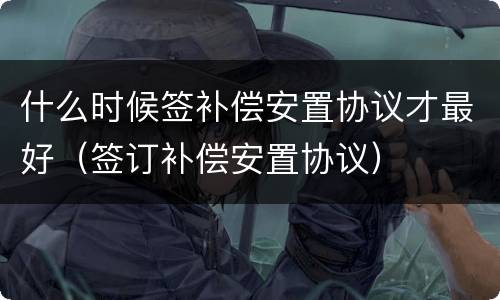 什么时候签补偿安置协议才最好（签订补偿安置协议）