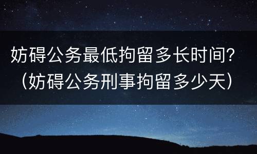 妨碍公务最低拘留多长时间？（妨碍公务刑事拘留多少天）