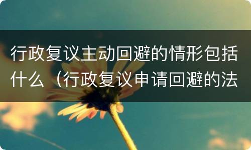 行政复议主动回避的情形包括什么（行政复议申请回避的法律规定）