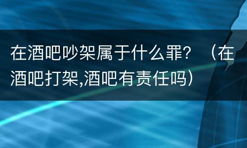 在酒吧吵架属于什么罪？（在酒吧打架,酒吧有责任吗）