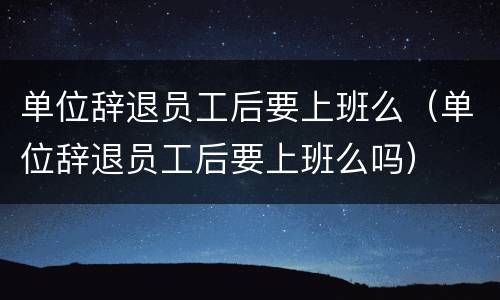 单位辞退员工后要上班么（单位辞退员工后要上班么吗）
