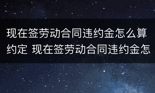 现在签劳动合同违约金怎么算约定 现在签劳动合同违约金怎么算约定的 现在签劳动合同违约金怎么算约定 现在签劳动合同违约金怎么算约定的