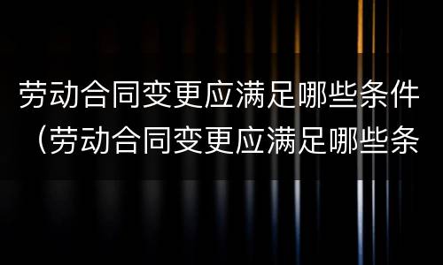 劳动合同变更应满足哪些条件（劳动合同变更应满足哪些条件和要求）