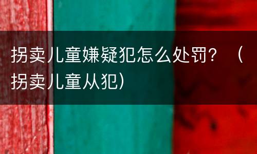 拐卖儿童嫌疑犯怎么处罚？（拐卖儿童从犯）