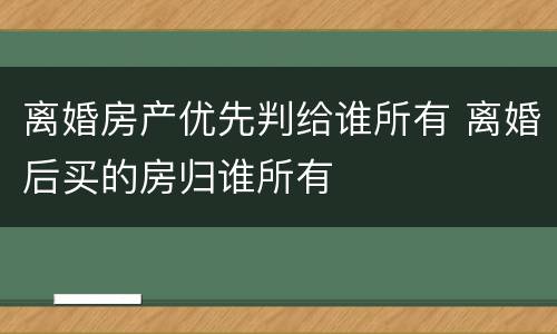 离婚房产优先判给谁所有 离婚后买的房归谁所有