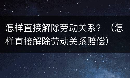 怎样直接解除劳动关系？（怎样直接解除劳动关系赔偿）
