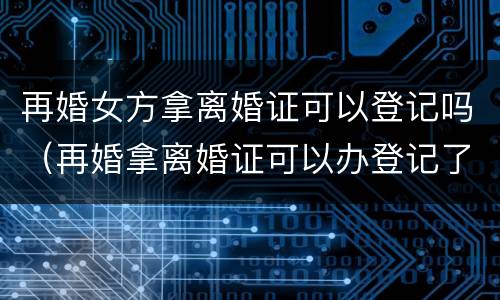 再婚女方拿离婚证可以登记吗（再婚拿离婚证可以办登记了吗）