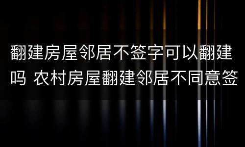 翻建房屋邻居不签字可以翻建吗 农村房屋翻建邻居不同意签字