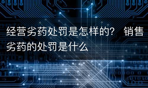 经营劣药处罚是怎样的？ 销售劣药的处罚是什么