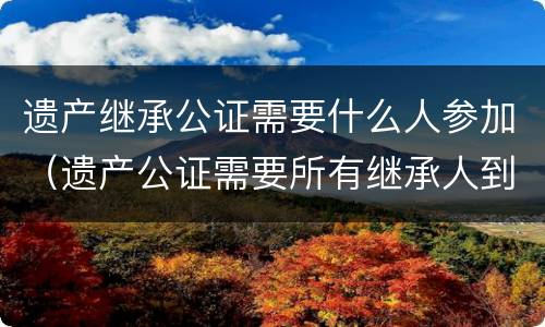 遗产继承公证需要什么人参加（遗产公证需要所有继承人到场吗）