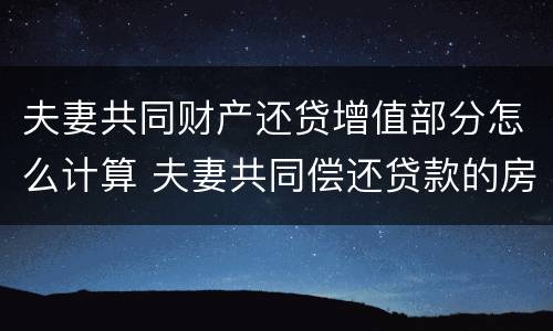 夫妻共同财产还贷增值部分怎么计算 夫妻共同偿还贷款的房屋为夫妻共同财产
