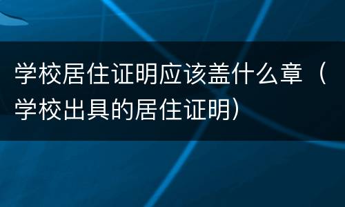 学校居住证明应该盖什么章（学校出具的居住证明）
