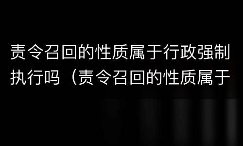 责令召回的性质属于行政强制执行吗(责令召回的性质属于行政强制执行吗为什么) 责令召回的性质属于行政强制执行吗(责令召回的性质属于行政强制执行吗为什么)