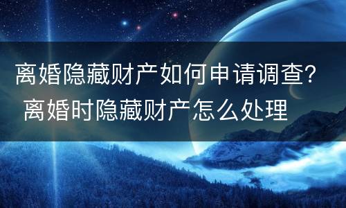 离婚隐藏财产如何申请调查？ 离婚时隐藏财产怎么处理