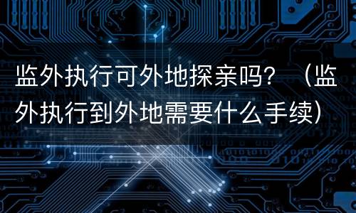 监外执行可外地探亲吗？（监外执行到外地需要什么手续）