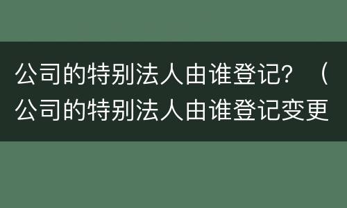 公司的特别法人由谁登记？（公司的特别法人由谁登记变更）