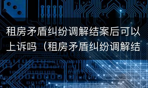 租房矛盾纠纷调解结案后可以上诉吗（租房矛盾纠纷调解结案后可以上诉吗）