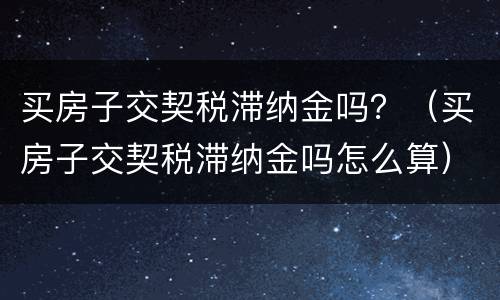 买房子交契税滞纳金吗？（买房子交契税滞纳金吗怎么算）