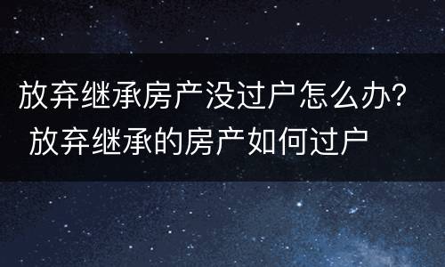 放弃继承房产没过户怎么办？ 放弃继承的房产如何过户