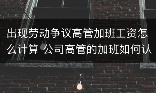 出现劳动争议高管加班工资怎么计算 公司高管的加班如何认准