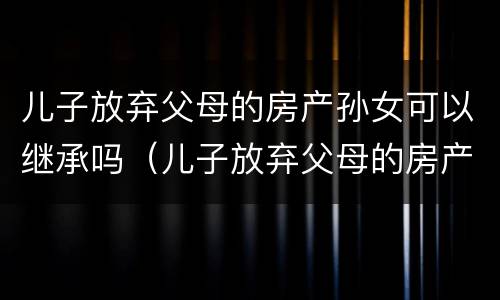 儿子放弃父母的房产孙女可以继承吗（儿子放弃父母的房产孙女可以继承吗怎么办）