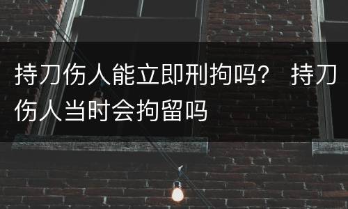 持刀伤人能立即刑拘吗？ 持刀伤人当时会拘留吗