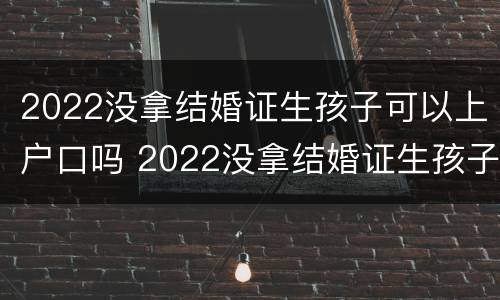 2022没拿结婚证生孩子可以上户口吗 2022没拿结婚证生孩子可以上户口吗北京