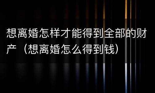 想离婚怎样才能得到全部的财产（想离婚怎么得到钱）