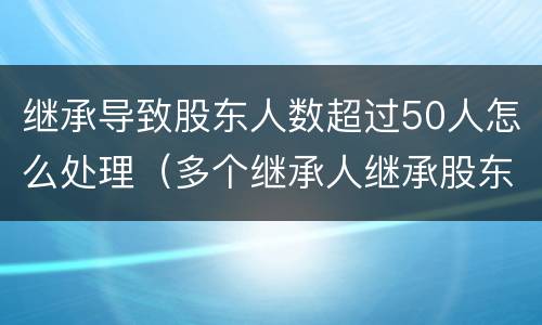 继承导致股东人数超过50人怎么处理（多个继承人继承股东资格怎么办）