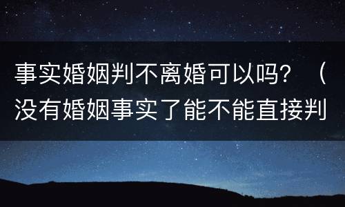 事实婚姻判不离婚可以吗？（没有婚姻事实了能不能直接判离婚）