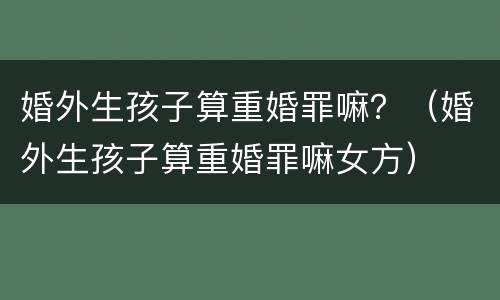 婚外生孩子算重婚罪嘛？（婚外生孩子算重婚罪嘛女方）
