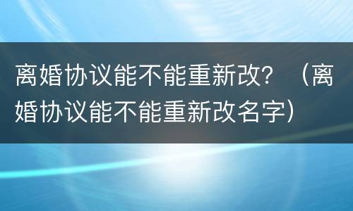 离婚协议能不能重新改？（离婚协议能不能重新改名字）