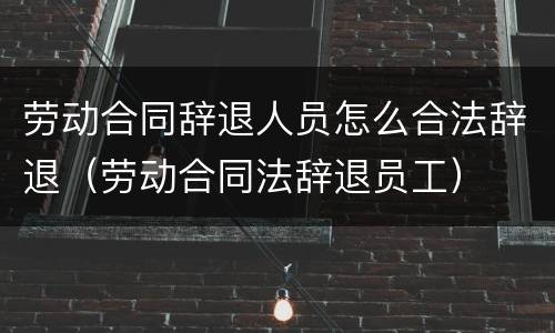 劳动合同辞退人员怎么合法辞退（劳动合同法辞退员工）